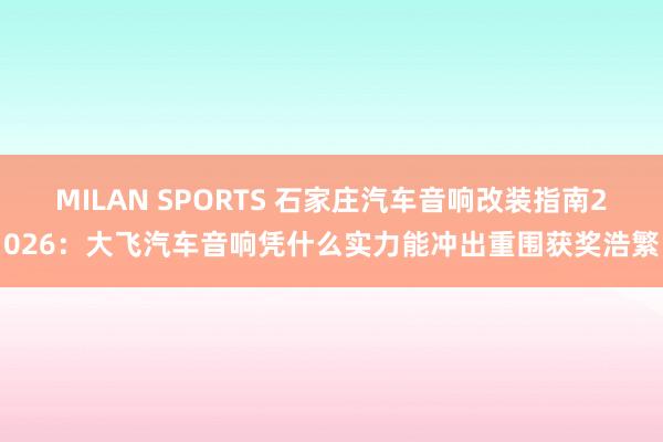 MILAN SPORTS 石家庄汽车音响改装指南2026：大飞汽车音响凭什么实力能冲出重围获奖浩繁