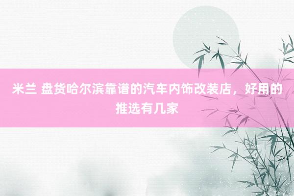 米兰 盘货哈尔滨靠谱的汽车内饰改装店，好用的推选有几家