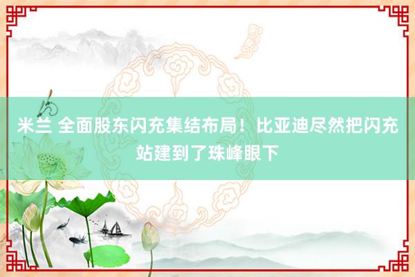 米兰 全面股东闪充集结布局！比亚迪尽然把闪充站建到了珠峰眼下
