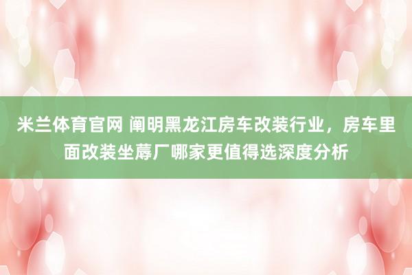 米兰体育官网 阐明黑龙江房车改装行业，房车里面改装坐蓐厂哪家更值得选深度分析