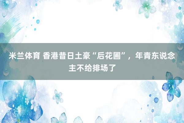 米兰体育 香港昔日土豪“后花圃”，年青东说念主不给排场了