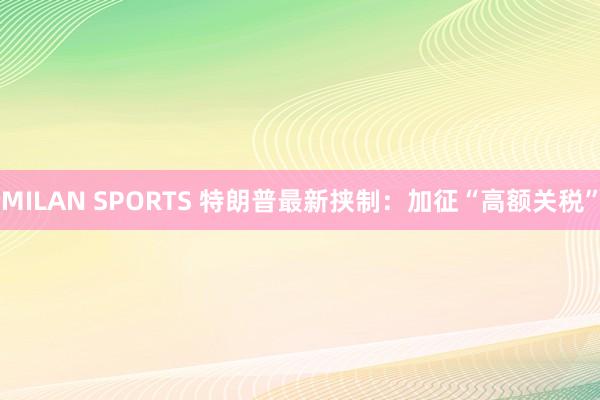MILAN SPORTS 特朗普最新挟制：加征“高额关税”