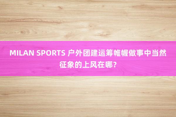 MILAN SPORTS 户外团建运筹帷幄做事中当然征象的上风在哪？