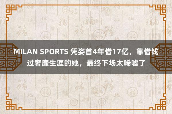 MILAN SPORTS 凭姿首4年借17亿，靠借钱过奢靡生涯的她，最终下场太唏嘘了