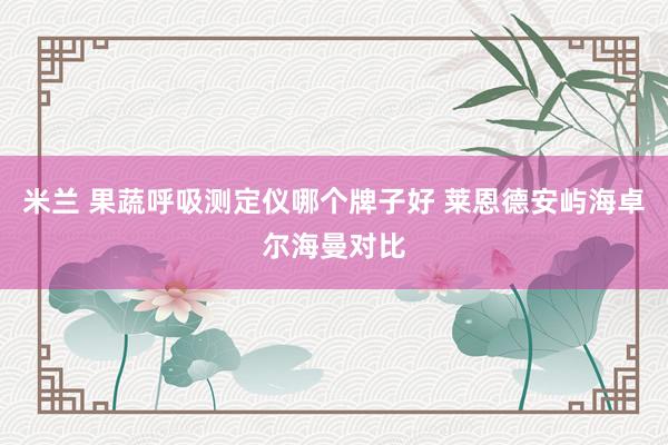 米兰 果蔬呼吸测定仪哪个牌子好 莱恩德安屿海卓尔海曼对比
