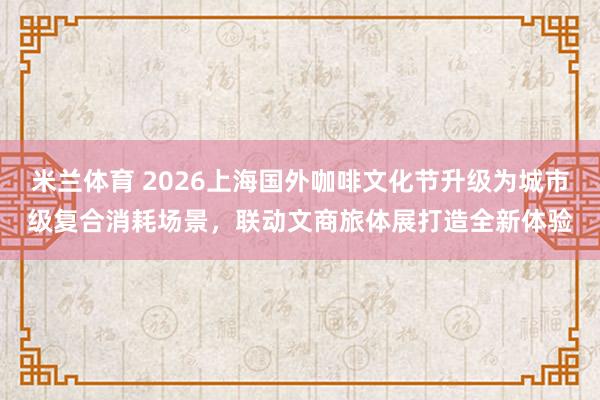 米兰体育 2026上海国外咖啡文化节升级为城市级复合消耗场景，联动文商旅体展打造全新体验