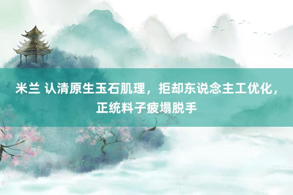米兰 认清原生玉石肌理，拒却东说念主工优化，正统料子疲塌脱手