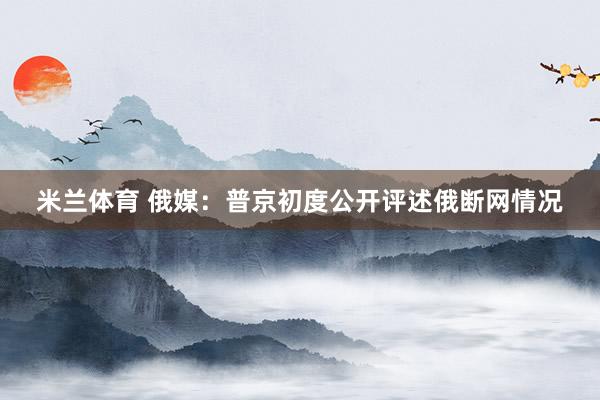米兰体育 俄媒：普京初度公开评述俄断网情况