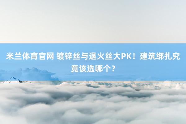 米兰体育官网 镀锌丝与退火丝大PK！建筑绑扎究竟该选哪个？