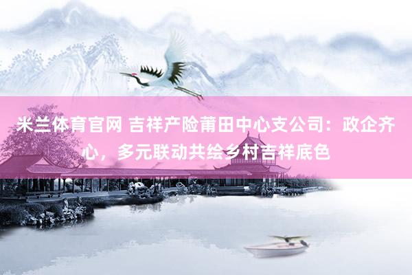 米兰体育官网 吉祥产险莆田中心支公司：政企齐心，多元联动共绘乡村吉祥底色