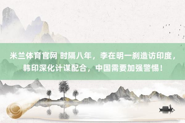 米兰体育官网 时隔八年，李在明一刹造访印度，韩印深化计谋配合，中国需要加强警惕！