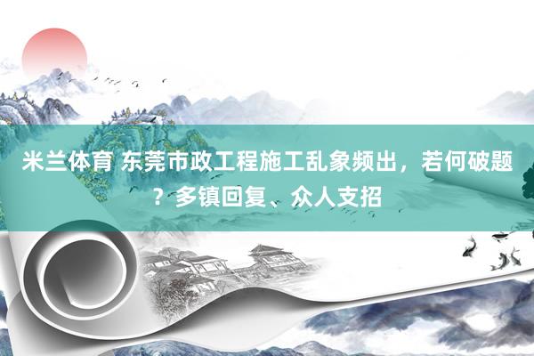 米兰体育 东莞市政工程施工乱象频出，若何破题？多镇回复、众人支招