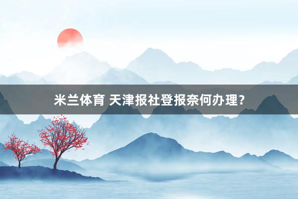 米兰体育 天津报社登报奈何办理？