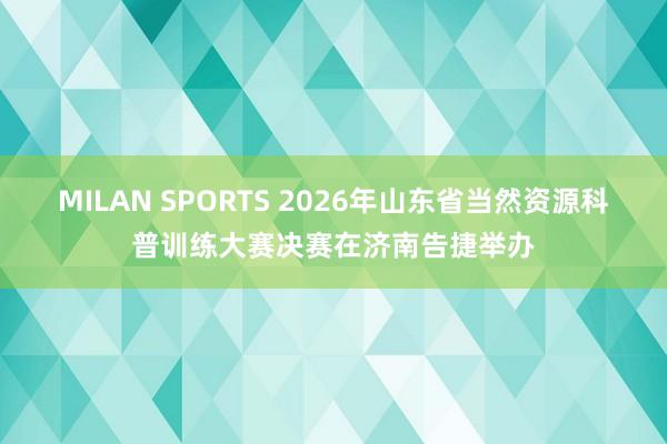 MILAN SPORTS 2026年山东省当然资源科普训练大赛决赛在济南告捷举办