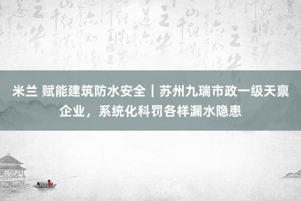 米兰 赋能建筑防水安全｜苏州九瑞市政一级天禀企业，系统化科罚各样漏水隐患