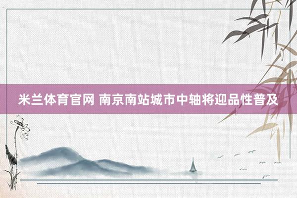 米兰体育官网 南京南站城市中轴将迎品性普及