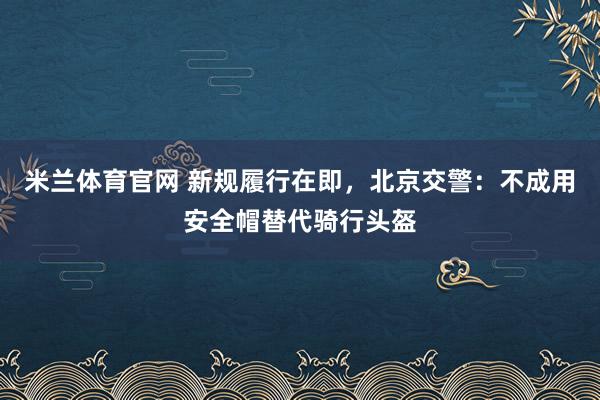 米兰体育官网 新规履行在即，北京交警：不成用安全帽替代骑行头盔