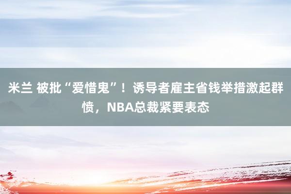 米兰 被批“爱惜鬼”！诱导者雇主省钱举措激起群愤，NBA总裁紧要表态