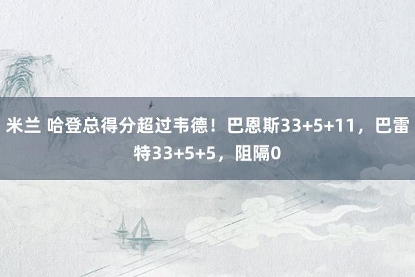 米兰 哈登总得分超过韦德！巴恩斯33+5+11，巴雷特33+5+5，阻隔0