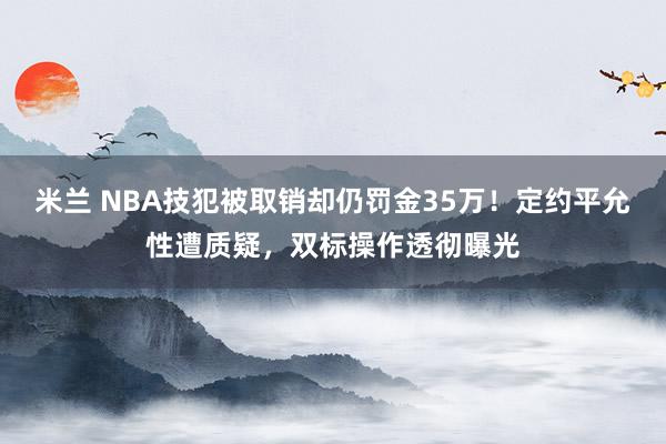 米兰 NBA技犯被取销却仍罚金35万！定约平允性遭质疑，双标操作透彻曝光