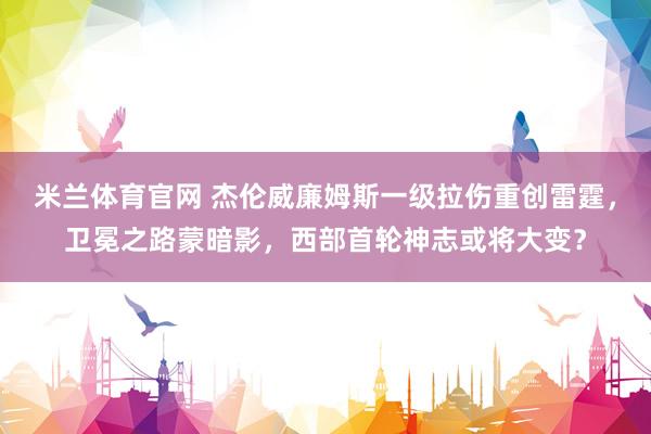 米兰体育官网 杰伦威廉姆斯一级拉伤重创雷霆，卫冕之路蒙暗影，西部首轮神志或将大变？