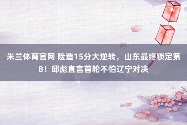 米兰体育官网 险造15分大逆转，山东最终锁定第8！邱彪直言首轮不怕辽宁对决
