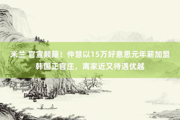 米兰 官宣颠簸！仲慧以15万好意思元年薪加盟韩国正官庄，离家近又待遇优越