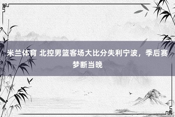 米兰体育 北控男篮客场大比分失利宁波，季后赛梦断当晚