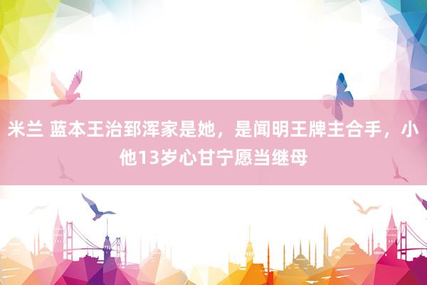 米兰 蓝本王治郅浑家是她，是闻明王牌主合手，小他13岁心甘宁愿当继母