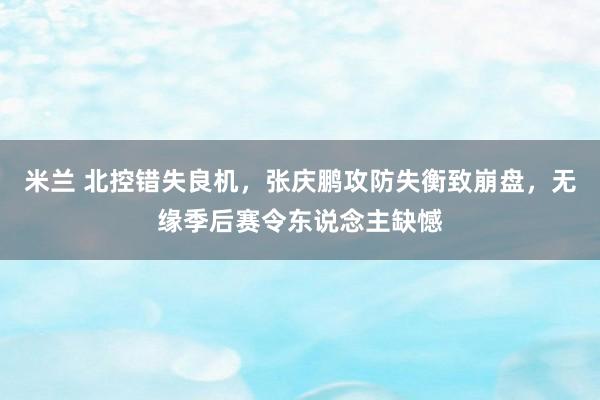 米兰 北控错失良机，张庆鹏攻防失衡致崩盘，无缘季后赛令东说念主缺憾