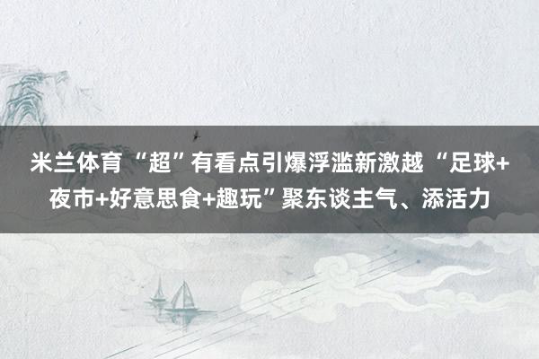 米兰体育 “超”有看点引爆浮滥新激越 “足球+夜市+好意思食+趣玩”聚东谈主气、添活力