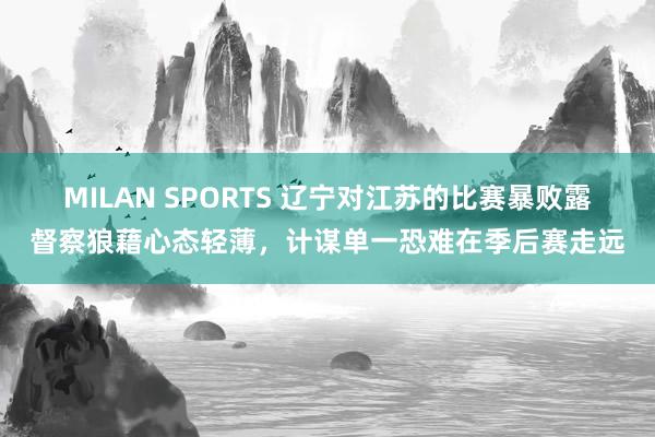 MILAN SPORTS 辽宁对江苏的比赛暴败露督察狼藉心态轻薄，计谋单一恐难在季后赛走远