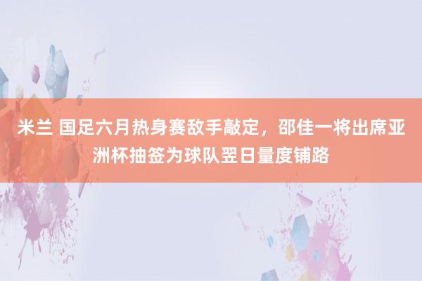 米兰 国足六月热身赛敌手敲定，邵佳一将出席亚洲杯抽签为球队翌日量度铺路