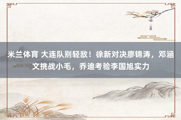 米兰体育 大连队别轻敌！徐新对决廖锦涛，邓涵文挑战小毛，乔迪考验李国旭实力