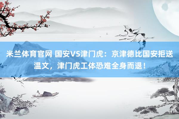 米兰体育官网 国安VS津门虎：京津德比国安拒送温文，津门虎工体恐难全身而退！