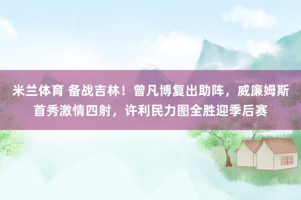 米兰体育 备战吉林！曾凡博复出助阵，威廉姆斯首秀激情四射，许利民力图全胜迎季后赛