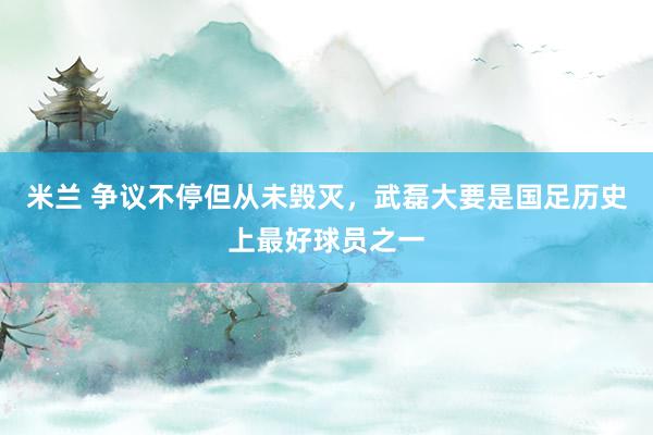 米兰 争议不停但从未毁灭，武磊大要是国足历史上最好球员之一