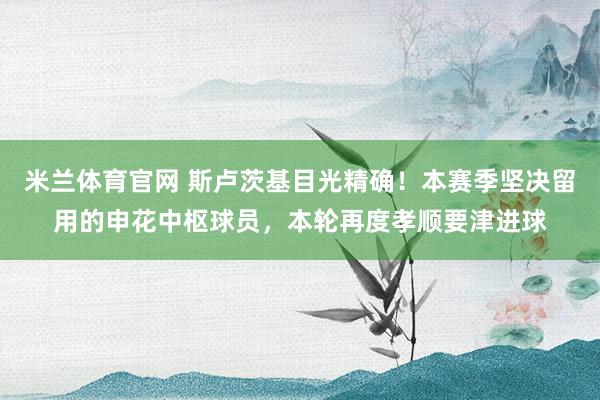 米兰体育官网 斯卢茨基目光精确！本赛季坚决留用的申花中枢球员，本轮再度孝顺要津进球