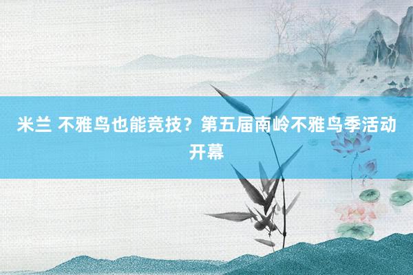 米兰 不雅鸟也能竞技？第五届南岭不雅鸟季活动开幕