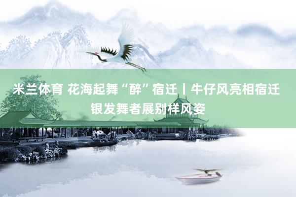 米兰体育 花海起舞“醉”宿迁丨牛仔风亮相宿迁 银发舞者展别样风姿