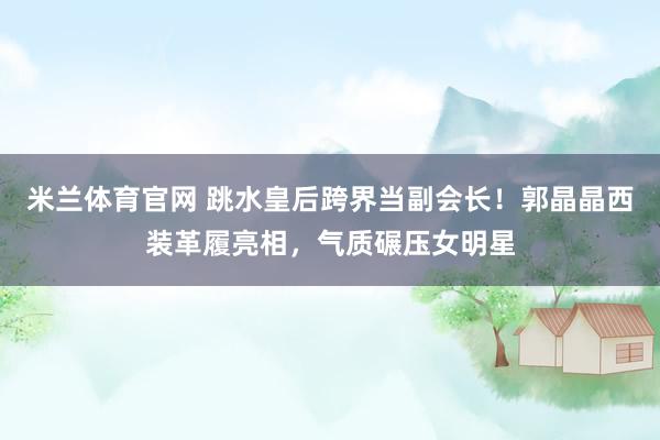 米兰体育官网 跳水皇后跨界当副会长！郭晶晶西装革履亮相，气质碾压女明星