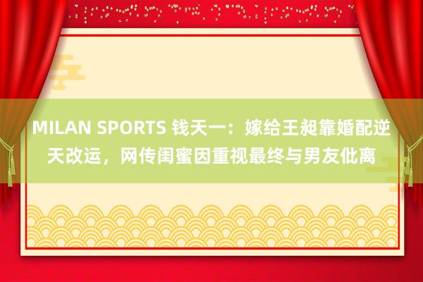 MILAN SPORTS 钱天一：嫁给王昶靠婚配逆天改运，网传闺蜜因重视最终与男友仳离