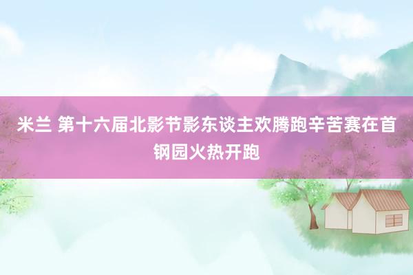 米兰 第十六届北影节影东谈主欢腾跑辛苦赛在首钢园火热开跑