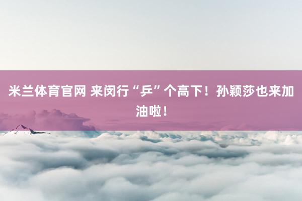 米兰体育官网 来闵行“乒”个高下！孙颖莎也来加油啦！