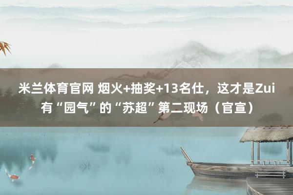 米兰体育官网 烟火+抽奖+13名仕，这才是Zui有“园气”的“苏超”第二现场（官宣）