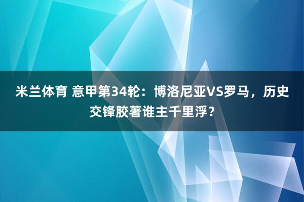 米兰体育 意甲第34轮：博洛尼亚VS罗马，历史交锋胶著谁主千里浮？