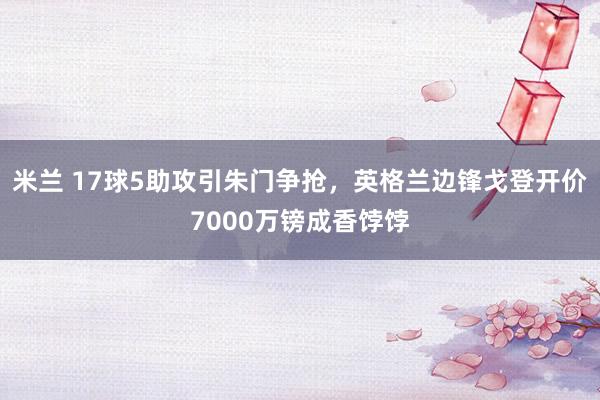 米兰 17球5助攻引朱门争抢，英格兰边锋戈登开价7000万镑成香饽饽