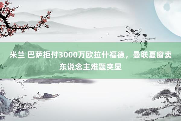 米兰 巴萨拒付3000万欧拉什福德，曼联夏窗卖东说念主难题突显