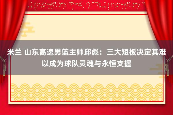 米兰 山东高速男篮主帅邱彪：三大短板决定其难以成为球队灵魂与永恒支握