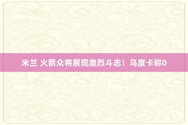 米兰 火箭众将展现激烈斗志！乌度卡称0